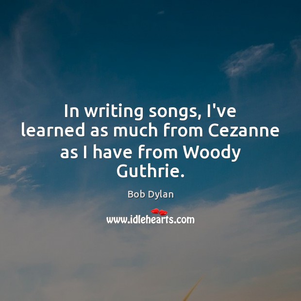 In writing songs, I’ve learned as much from Cezanne as I have from Woody Guthrie. Bob Dylan Picture Quote