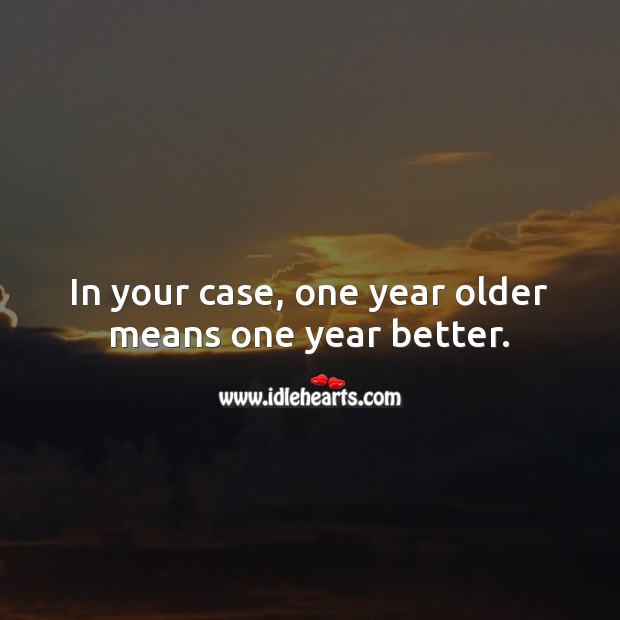 In your case, one year older means one year better. Image