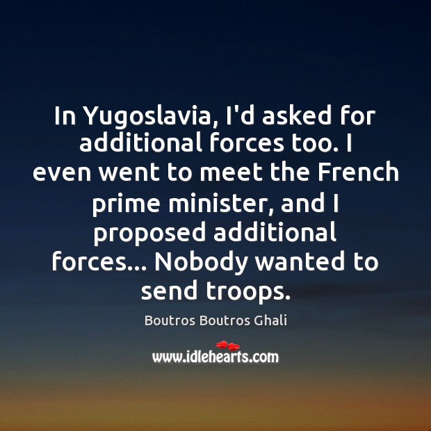 In Yugoslavia, I’d asked for additional forces too. I even went to 