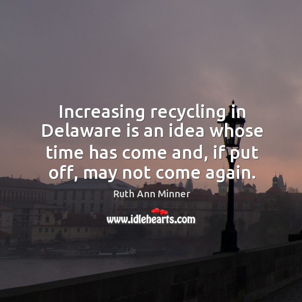 Increasing recycling in delaware is an idea whose time has come and, if put off, may not come again. Ruth Ann Minner Picture Quote
