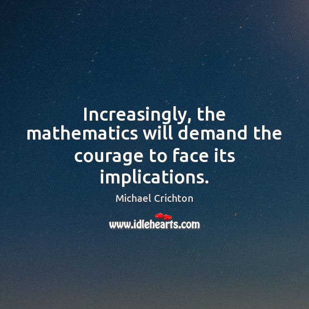 Increasingly, the mathematics will demand the courage to face its implications. Michael Crichton Picture Quote