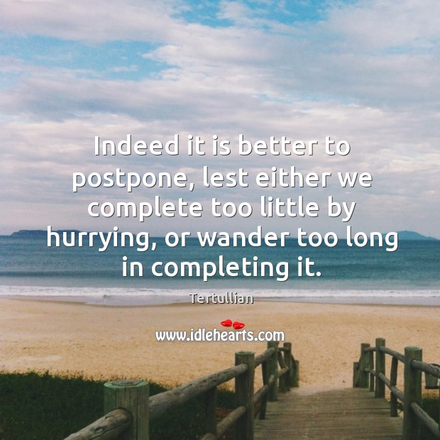 Indeed it is better to postpone, lest either we complete too little by hurrying Image