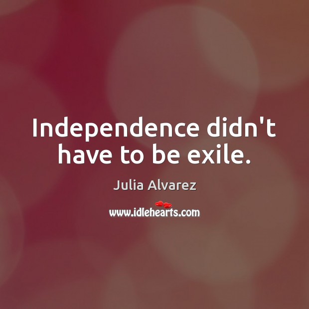 Independence didn’t have to be exile. Julia Alvarez Picture Quote