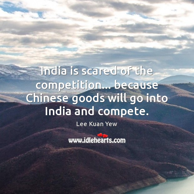 India is scared of the competition… because Chinese goods will go into Lee Kuan Yew Picture Quote