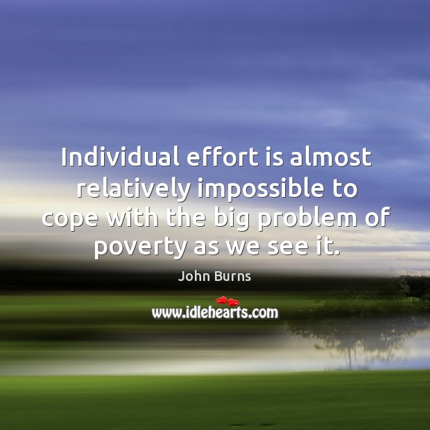Individual effort is almost relatively impossible to cope with the big problem of poverty as we see it. John Burns Picture Quote