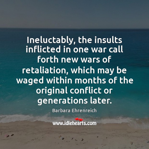 Ineluctably, the insults inflicted in one war call forth new wars of Barbara Ehrenreich Picture Quote