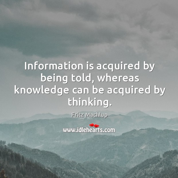 Information is acquired by being told, whereas knowledge can be acquired by thinking. Fritz Machlup Picture Quote