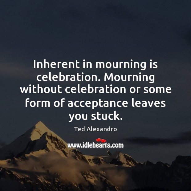 Inherent in mourning is celebration. Mourning without celebration or some form of Ted Alexandro Picture Quote
