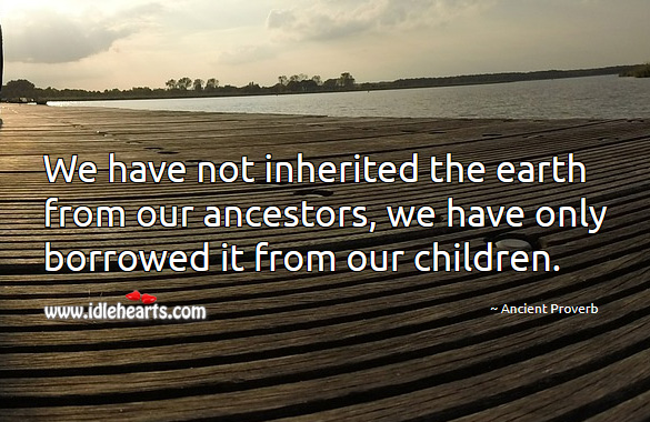 We have not inherited the earth from our ancestors, we have only borrowed it from our children. Ancient Proverbs Image