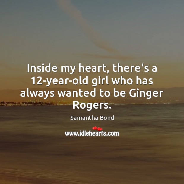 Inside my heart, there’s a 12-year-old girl who has always wanted to be Ginger Rogers. Samantha Bond Picture Quote