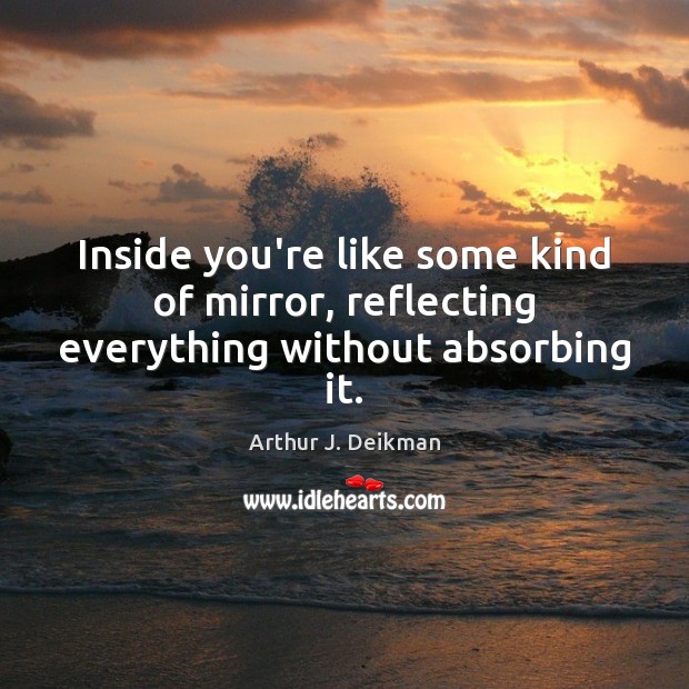 Inside you’re like some kind of mirror, reflecting everything without absorbing it. Arthur J. Deikman Picture Quote
