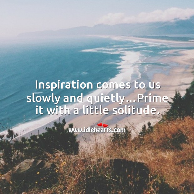 Inspiration comes to us slowly and quietly…prime it with a little solitude. Image