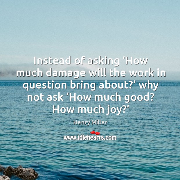 Instead of asking ‘how much damage will the work in question bring about?’ why not ask ‘how much good? how much joy?’ Henry Miller Picture Quote