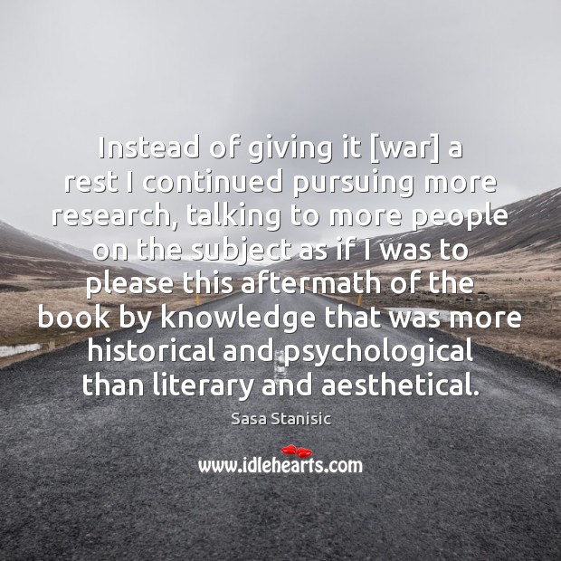 Instead of giving it [war] a rest I continued pursuing more research, Sasa Stanisic Picture Quote