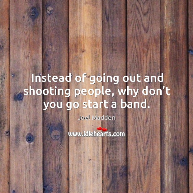 Instead of going out and shooting people, why don’t you go start a band. Joel Madden Picture Quote