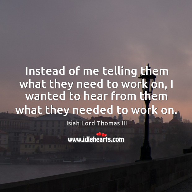 Instead of me telling them what they need to work on, I wanted to hear from them what they needed to work on. Isiah Lord Thomas III Picture Quote