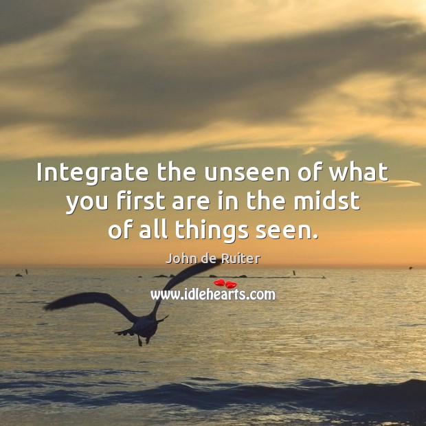 Integrate the unseen of what you first are in the midst of all things seen. John de Ruiter Picture Quote