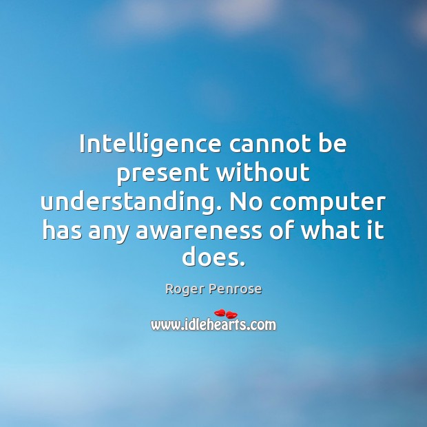 Intelligence cannot be present without understanding. No computer has any awareness of Roger Penrose Picture Quote