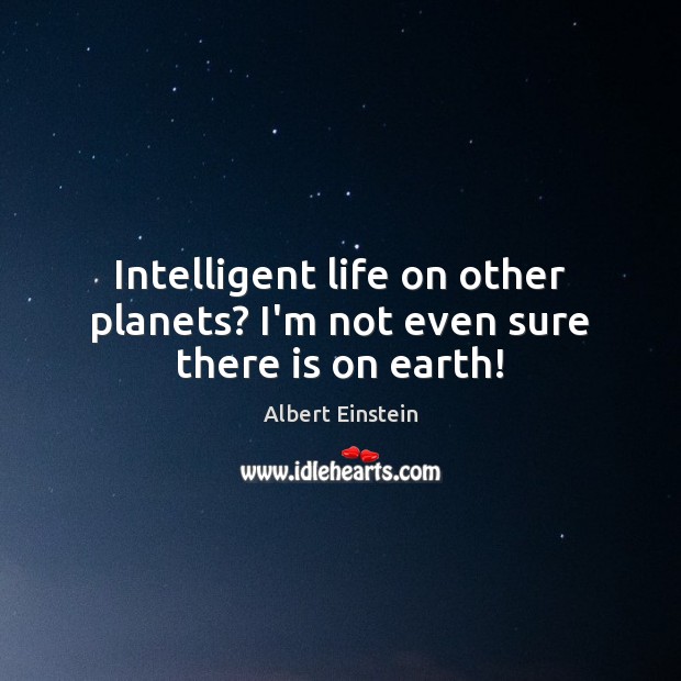 Intelligent life on other planets? I’m not even sure there is on earth! 