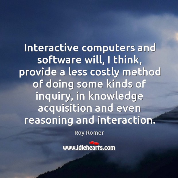 Interactive computers and software will, I think, provide a less costly method of doing some kinds of inquiry Roy Romer Picture Quote