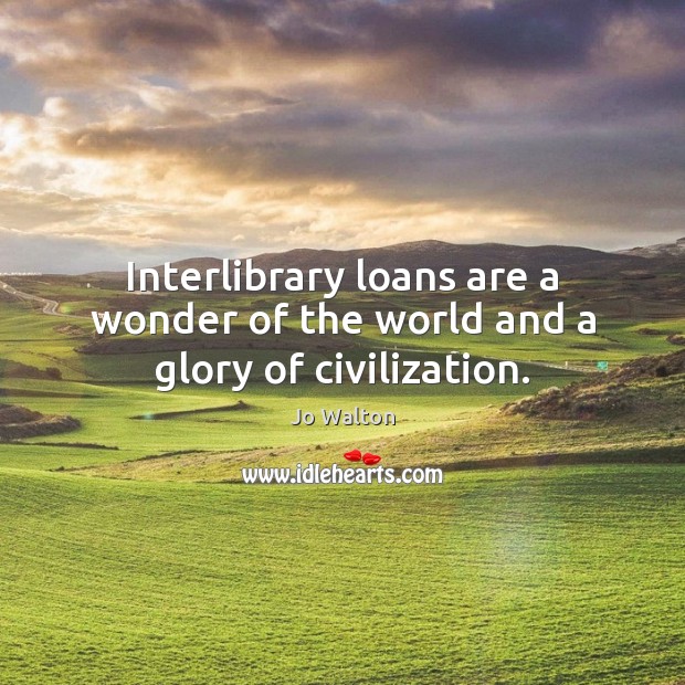 Interlibrary loans are a wonder of the world and a glory of civilization. Jo Walton Picture Quote
