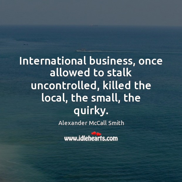 International business, once allowed to stalk uncontrolled, killed the local, the small, Alexander McCall Smith Picture Quote