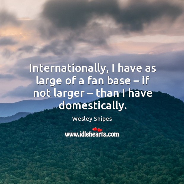 Internationally, I have as large of a fan base – if not larger – than I have domestically. Image