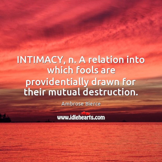INTIMACY, n. A relation into which fools are providentially drawn for their Image