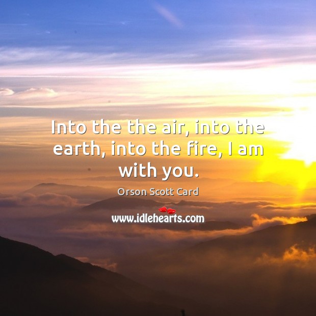 Into the the air, into the earth, into the fire, I am with you. Orson Scott Card Picture Quote