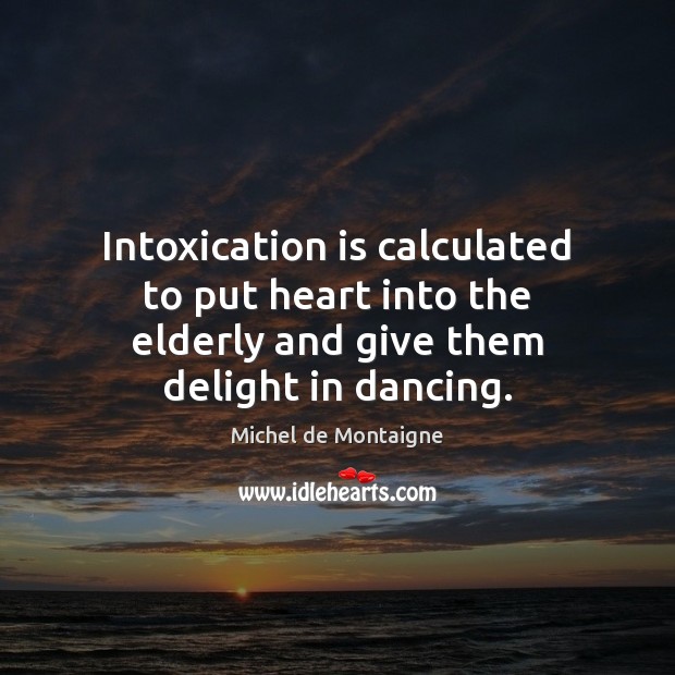 Intoxication is calculated to put heart into the elderly and give them delight in dancing. Michel de Montaigne Picture Quote