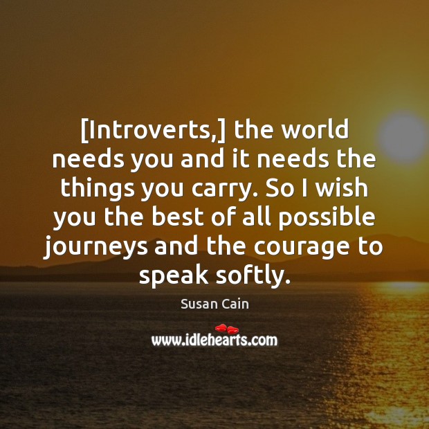 [Introverts,] the world needs you and it needs the things you carry. Susan Cain Picture Quote