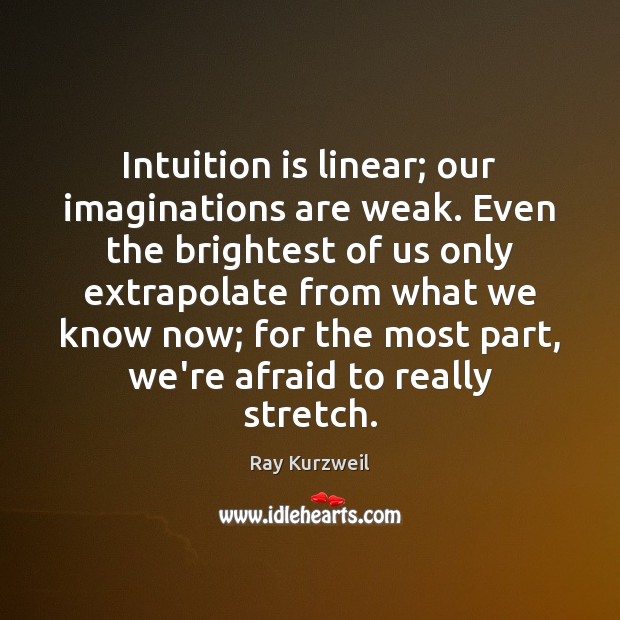 Intuition is linear; our imaginations are weak. Even the brightest of us Ray Kurzweil Picture Quote