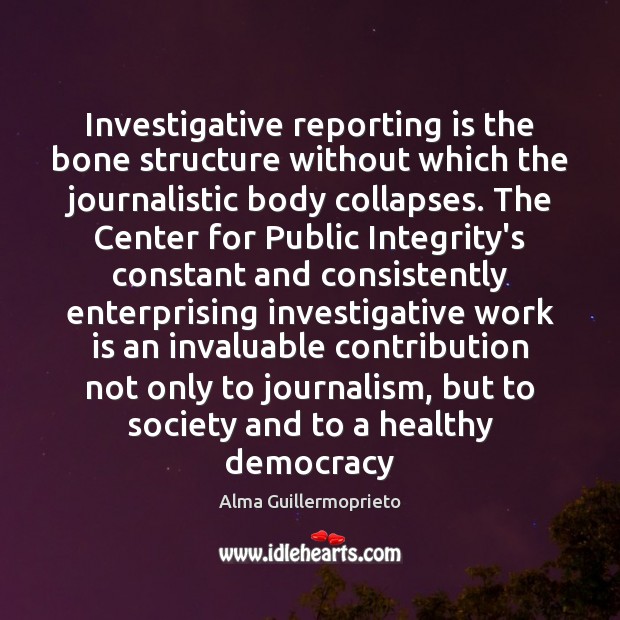 Investigative reporting is the bone structure without which the journalistic body collapses. Alma Guillermoprieto Picture Quote