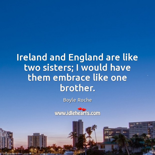 Ireland and England are like two sisters; I would have them embrace like one brother. Boyle Roche Picture Quote