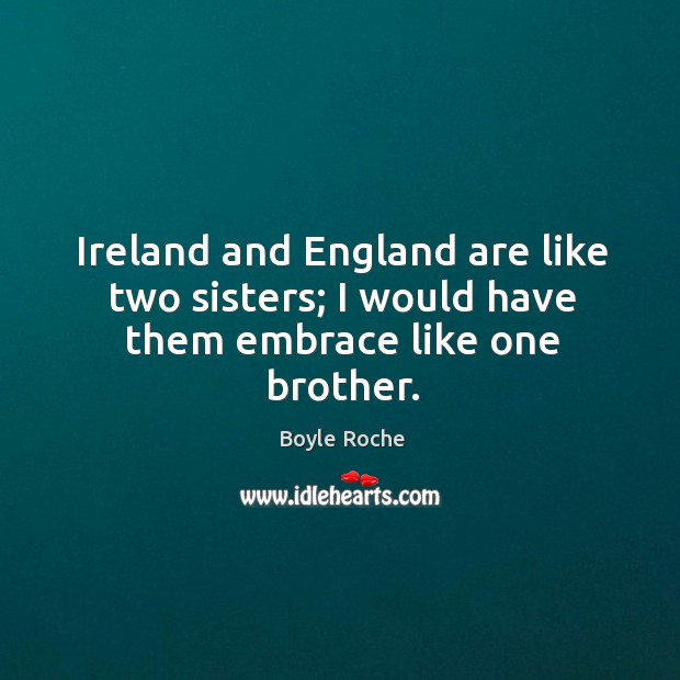 Ireland and england are like two sisters; I would have them embrace like one brother. Boyle Roche Picture Quote