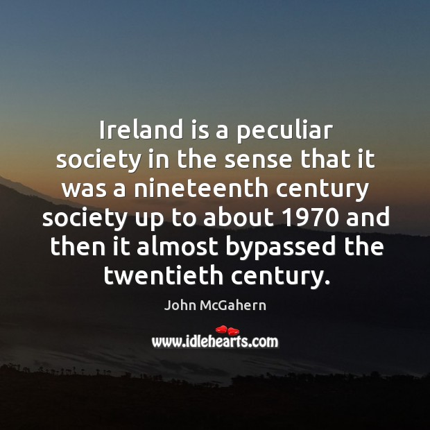 Ireland is a peculiar society in the sense that it was a nineteenth century society up to about John McGahern Picture Quote