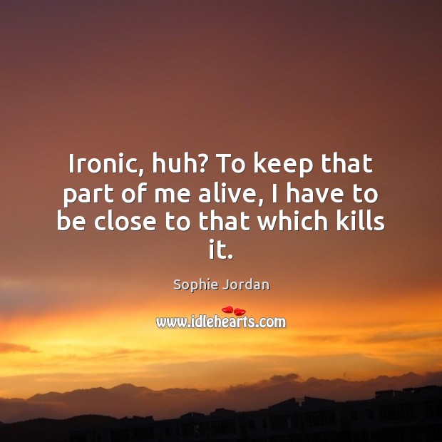 Ironic, huh? To keep that part of me alive, I have to be close to that which kills it. 