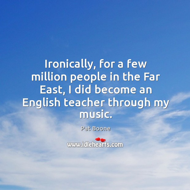 Ironically, for a few million people in the far east, I did become an english teacher through my music. Pat Boone Picture Quote