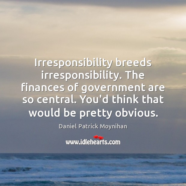Irresponsibility breeds irresponsibility. The finances of government are so central. You’d think Daniel Patrick Moynihan Picture Quote