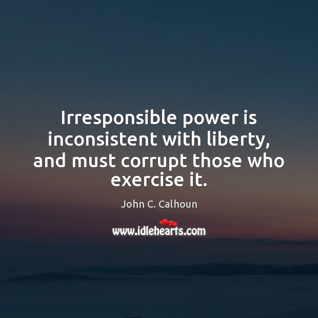 Irresponsible power is inconsistent with liberty, and must corrupt those who exercise it. John C. Calhoun Picture Quote