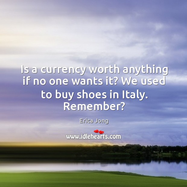 Is a currency worth anything if no one wants it? We used to buy shoes in Italy. Remember? Erica Jong Picture Quote