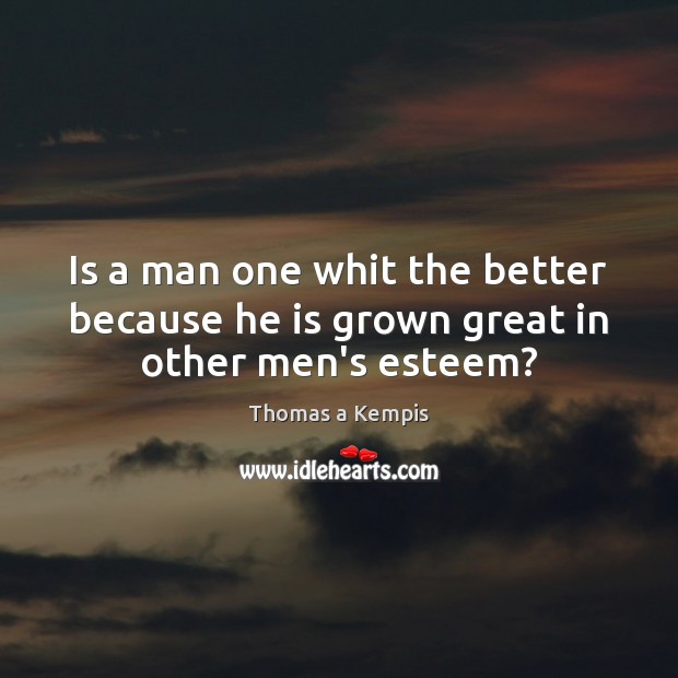 Is a man one whit the better because he is grown great in other men’s esteem? Thomas a Kempis Picture Quote