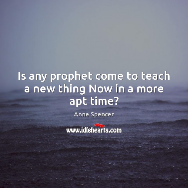 Is any prophet come to teach a new thing Now in a more apt time? Anne Spencer Picture Quote