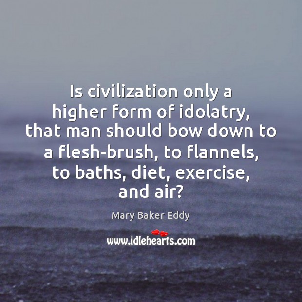 Is civilization only a higher form of idolatry, that man should bow 
