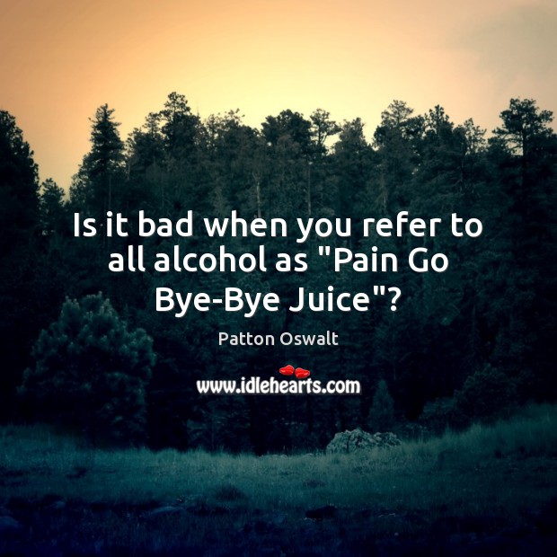 Is it bad when you refer to all alcohol as “Pain Go Bye-Bye Juice”? Patton Oswalt Picture Quote