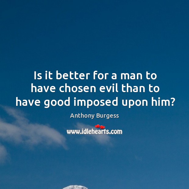 Is it better for a man to have chosen evil than to have good imposed upon him? Anthony Burgess Picture Quote