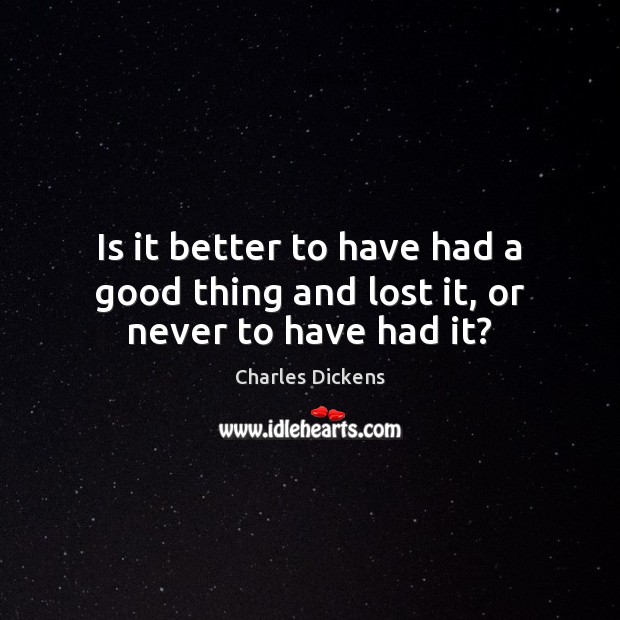 Is it better to have had a good thing and lost it, or never to have had it? Charles Dickens Picture Quote