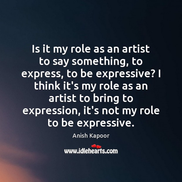 Is it my role as an artist to say something, to express, Anish Kapoor Picture Quote