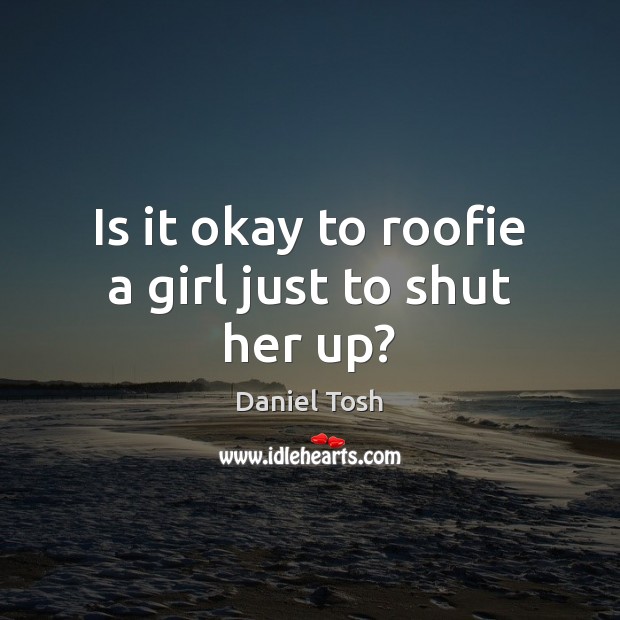 Is it okay to roofie a girl just to shut her up? Daniel Tosh Picture Quote