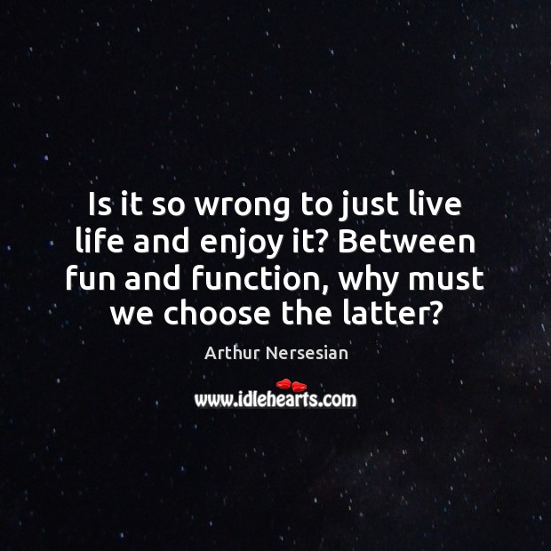Is it so wrong to just live life and enjoy it? Between Arthur Nersesian Picture Quote